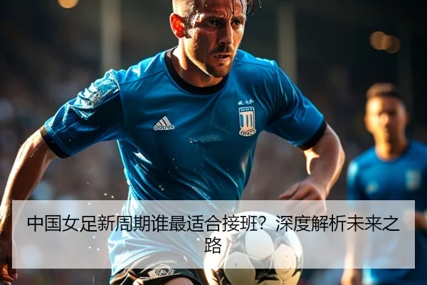 中国女足新周期谁最适合接班？深度解析未来之路